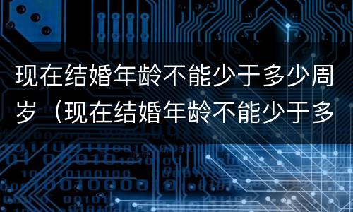 现在结婚年龄不能少于多少周岁（现在结婚年龄不能少于多少周岁以上）