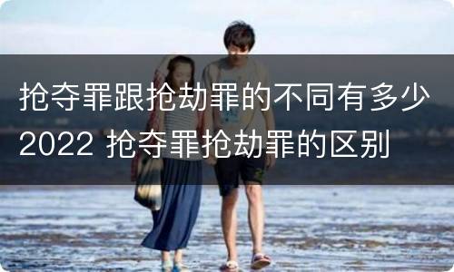 抢夺罪跟抢劫罪的不同有多少2022 抢夺罪抢劫罪的区别