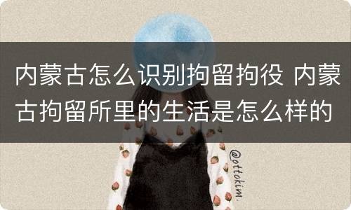 内蒙古怎么识别拘留拘役 内蒙古拘留所里的生活是怎么样的