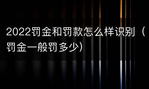 2022罚金和罚款怎么样识别（罚金一般罚多少）