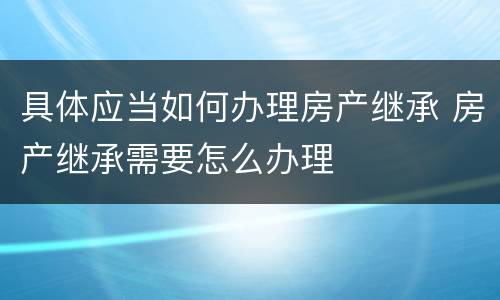 具体应当如何办理房产继承 房产继承需要怎么办理