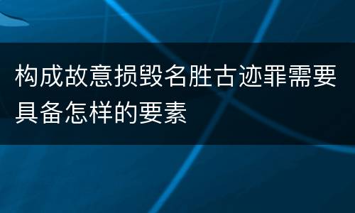 构成故意损毁名胜古迹罪需要具备怎样的要素