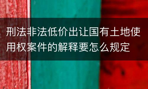 刑法非法低价出让国有土地使用权案件的解释要怎么规定