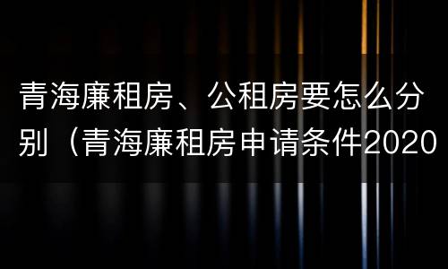 青海廉租房、公租房要怎么分别（青海廉租房申请条件2020）