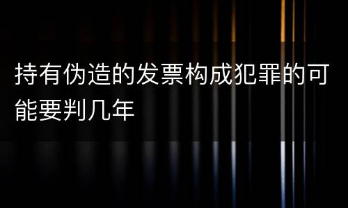 持有伪造的发票构成犯罪的可能要判几年