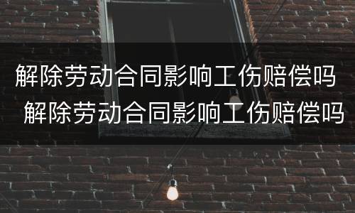 解除劳动合同影响工伤赔偿吗 解除劳动合同影响工伤赔偿吗