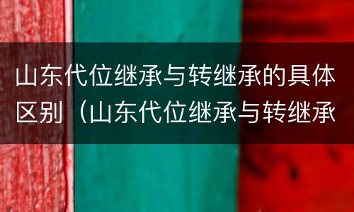山东代位继承与转继承的具体区别（山东代位继承与转继承的具体区别是什么）