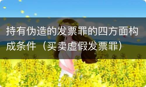 持有伪造的发票罪的四方面构成条件（买卖虚假发票罪）