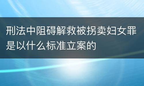 刑法中阻碍解救被拐卖妇女罪是以什么标准立案的