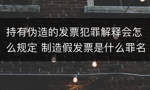 持有伪造的发票犯罪解释会怎么规定 制造假发票是什么罪名