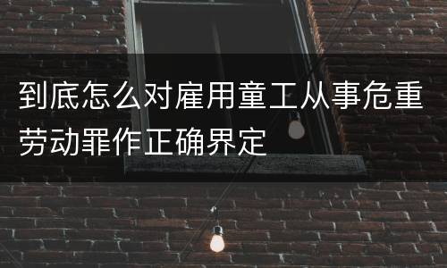 到底怎么对雇用童工从事危重劳动罪作正确界定