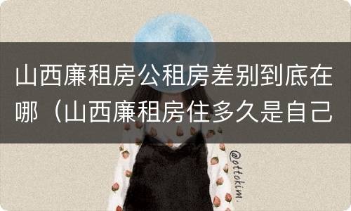 山西廉租房公租房差别到底在哪（山西廉租房住多久是自己的）