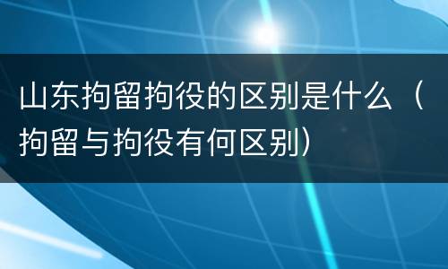 山东拘留拘役的区别是什么（拘留与拘役有何区别）