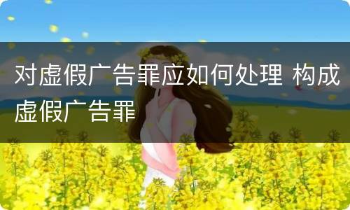 对虚假广告罪应如何处理 构成虚假广告罪