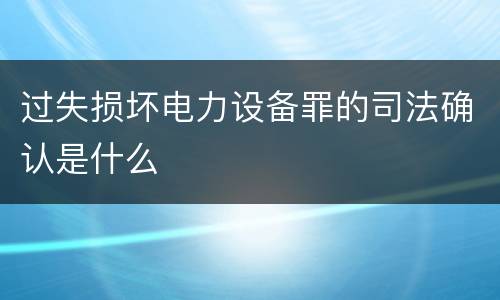 过失损坏电力设备罪的司法确认是什么