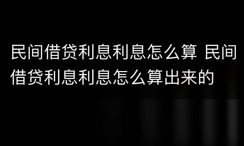 民间借贷利息利息怎么算 民间借贷利息利息怎么算出来的