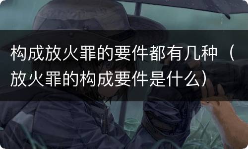 构成放火罪的要件都有几种（放火罪的构成要件是什么）