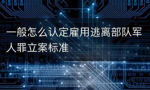 一般怎么认定雇用逃离部队军人罪立案标准
