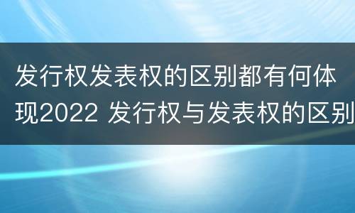 发行权发表权的区别都有何体现2022 发行权与发表权的区别