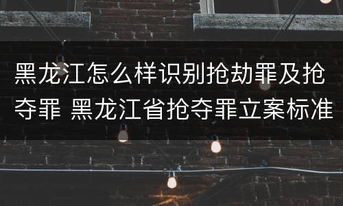 黑龙江怎么样识别抢劫罪及抢夺罪 黑龙江省抢夺罪立案标准