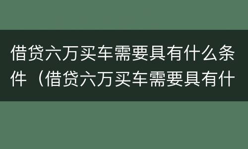 借贷六万买车需要具有什么条件（借贷六万买车需要具有什么条件呢）