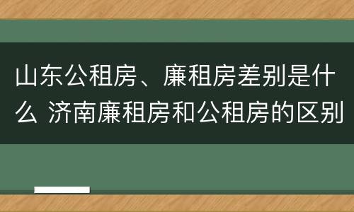 山东公租房、廉租房差别是什么 济南廉租房和公租房的区别