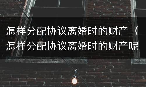 怎样分配协议离婚时的财产（怎样分配协议离婚时的财产呢）