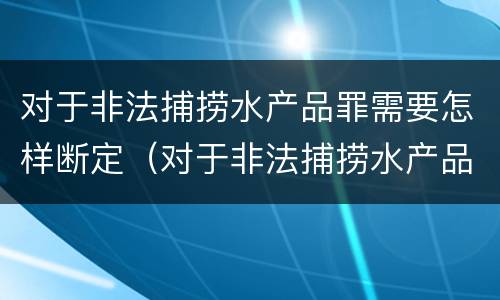 对于非法捕捞水产品罪需要怎样断定（对于非法捕捞水产品罪需要怎样断定责任）