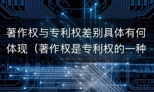著作权与专利权差别具体有何体现（著作权是专利权的一种吗）