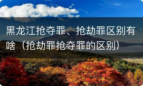 黑龙江抢夺罪、抢劫罪区别有啥（抢劫罪抢夺罪的区别）
