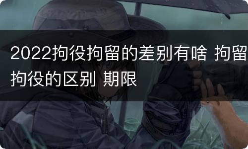 2022拘役拘留的差别有啥 拘留拘役的区别 期限