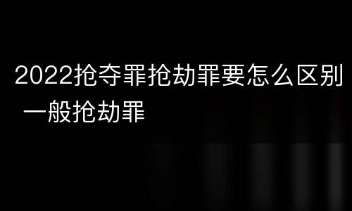2022抢夺罪抢劫罪要怎么区别 一般抢劫罪
