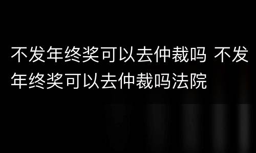 不发年终奖可以去仲裁吗 不发年终奖可以去仲裁吗法院