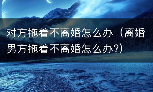 对方拖着不离婚怎么办（离婚男方拖着不离婚怎么办?）