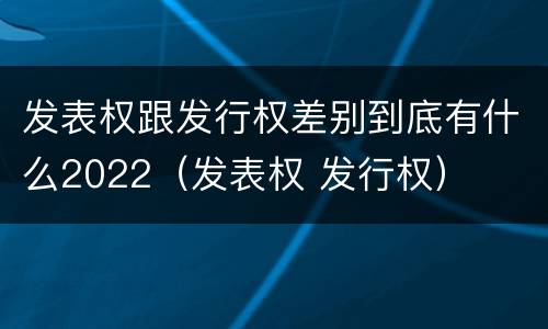 发表权跟发行权差别到底有什么2022（发表权 发行权）
