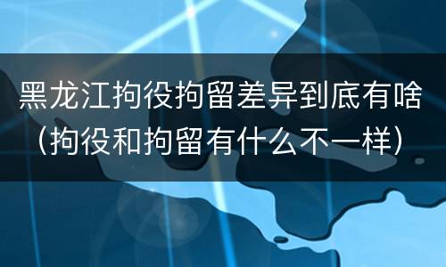 黑龙江拘役拘留差异到底有啥（拘役和拘留有什么不一样）