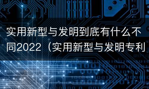 实用新型与发明到底有什么不同2022（实用新型与发明专利的区别有哪些）