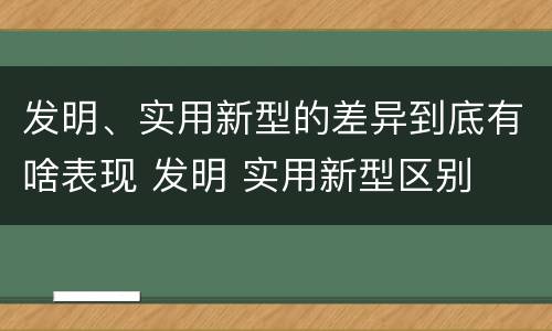 发明、实用新型的差异到底有啥表现 发明 实用新型区别