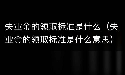 失业金的领取标准是什么（失业金的领取标准是什么意思）