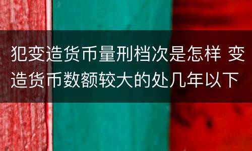犯变造货币量刑档次是怎样 变造货币数额较大的处几年以下有期徒刑