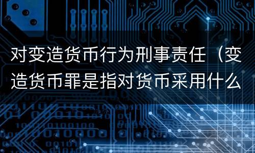 对变造货币行为刑事责任（变造货币罪是指对货币采用什么方法）