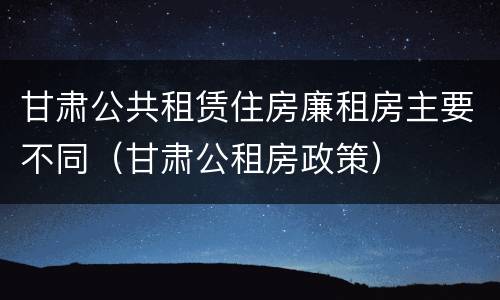 甘肃公共租赁住房廉租房主要不同（甘肃公租房政策）