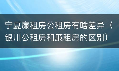 宁夏廉租房公租房有啥差异（银川公租房和廉租房的区别）