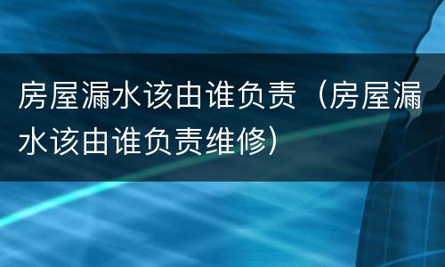 房屋漏水该由谁负责（房屋漏水该由谁负责维修）
