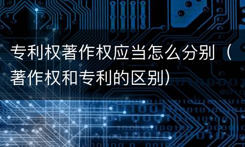 专利权著作权应当怎么分别（著作权和专利的区别）