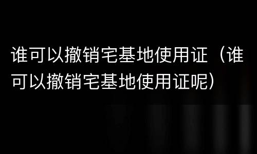 谁可以撤销宅基地使用证（谁可以撤销宅基地使用证呢）