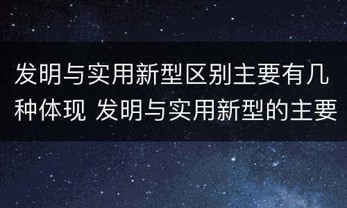 发明与实用新型区别主要有几种体现 发明与实用新型的主要区别