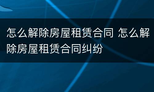 怎么解除房屋租赁合同 怎么解除房屋租赁合同纠纷