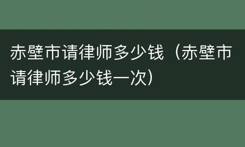赤壁市请律师多少钱（赤壁市请律师多少钱一次）