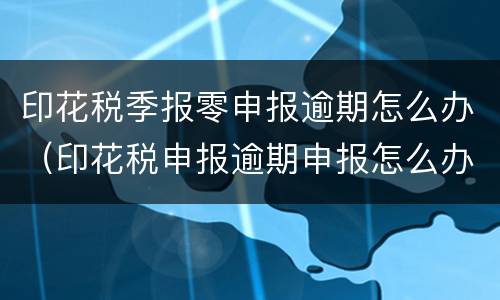 印花税季报零申报逾期怎么办（印花税申报逾期申报怎么办）